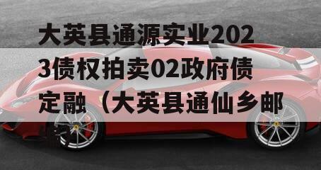 大英县通源实业2023债权拍卖02政府债定融（大英县通仙乡邮编）