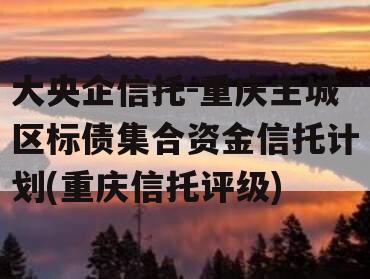大央企信托-重庆主城区标债集合资金信托计划(重庆信托评级)