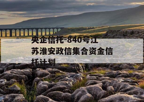 央企信托-840号江苏淮安政信集合资金信托计划