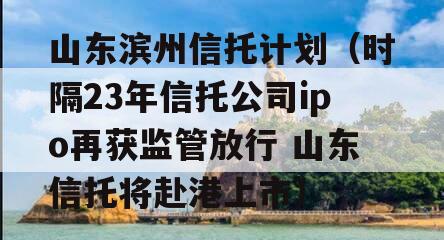 山东滨州信托计划（时隔23年信托公司ipo再获监管放行 山东信托将赴港上市）