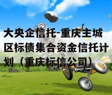 大央企信托-重庆主城区标债集合资金信托计划（重庆标信公司）