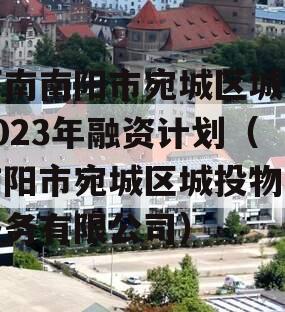 河南南阳市宛城区城投2023年融资计划（南阳市宛城区城投物业服务有限公司）