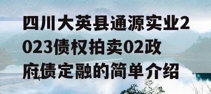 四川大英县通源实业2023债权拍卖02政府债定融的简单介绍