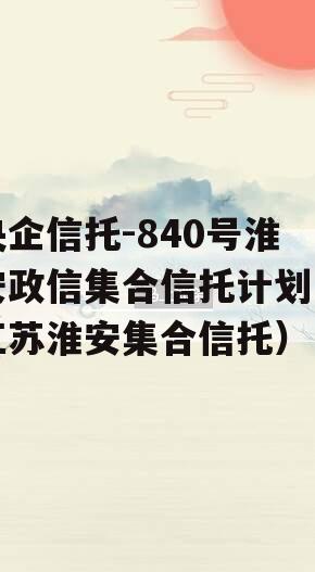 央企信托-840号淮安政信集合信托计划（江苏淮安集合信托）