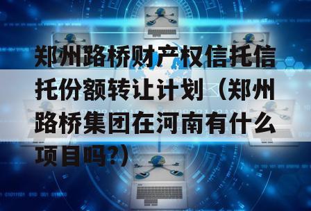郑州路桥财产权信托信托份额转让计划（郑州路桥集团在河南有什么项目吗?）