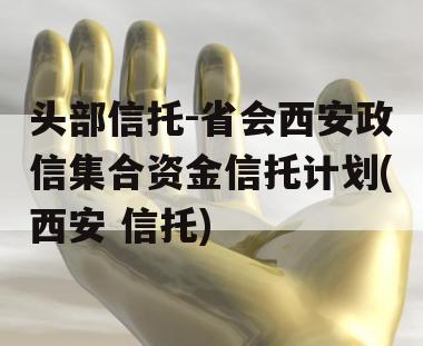 头部信托-省会西安政信集合资金信托计划(西安 信托)