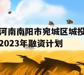 河南南阳市宛城区城投2023年融资计划