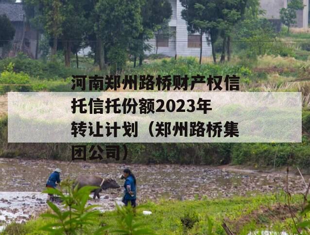 河南郑州路桥财产权信托信托份额2023年转让计划（郑州路桥集团公司）