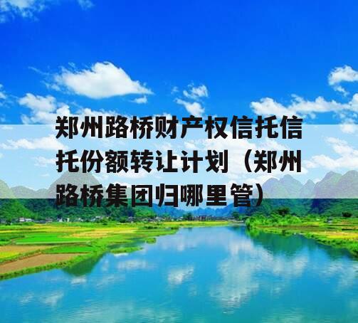 郑州路桥财产权信托信托份额转让计划（郑州路桥集团归哪里管）