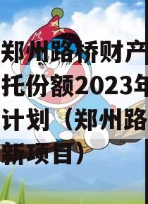 河南郑州路桥财产权信托信托份额2023年转让计划（郑州路桥集团最新项目）