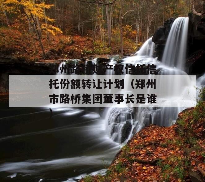 郑州路桥财产权信托信托份额转让计划（郑州市路桥集团董事长是谁）