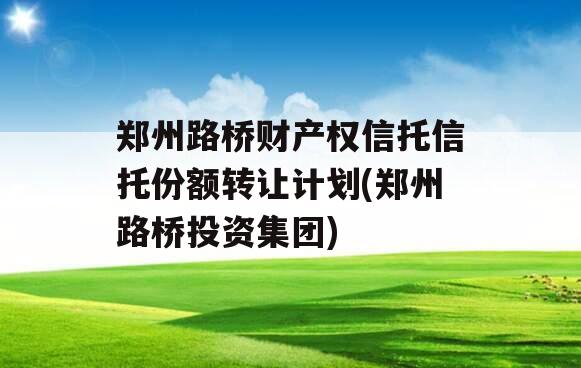 郑州路桥财产权信托信托份额转让计划(郑州路桥投资集团)