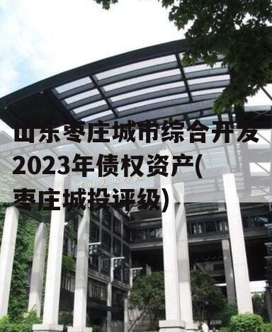 山东枣庄城市综合开发2023年债权资产(枣庄城投评级)