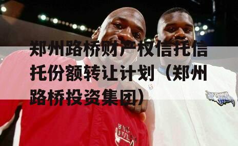 郑州路桥财产权信托信托份额转让计划（郑州路桥投资集团）