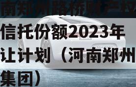 河南郑州路桥财产权信托信托份额2023年转让计划（河南郑州路桥集团）