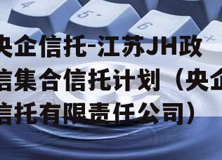 央企信托-江苏JH政信集合信托计划（央企信托有限责任公司）