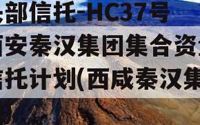 头部信托-HC37号西安秦汉集团集合资金信托计划(西咸秦汉集团)