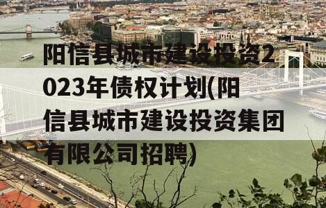 阳信县城市建设投资2023年债权计划(阳信县城市建设投资集团有限公司招聘)