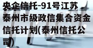 央企信托-91号江苏泰州市级政信集合资金信托计划(泰州信托公司)