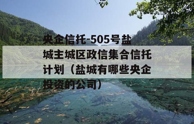 央企信托-505号盐城主城区政信集合信托计划（盐城有哪些央企投资的公司）