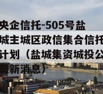 央企信托-505号盐城主城区政信集合信托计划（盐城集资城投公司
最新消息）