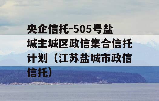 央企信托-505号盐城主城区政信集合信托计划（江苏盐城市政信信托）