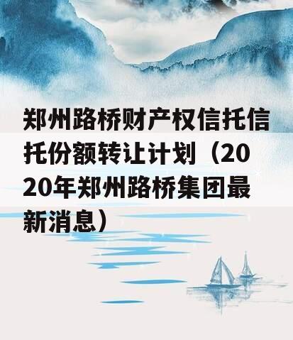 郑州路桥财产权信托信托份额转让计划（2020年郑州路桥集团最新消息）