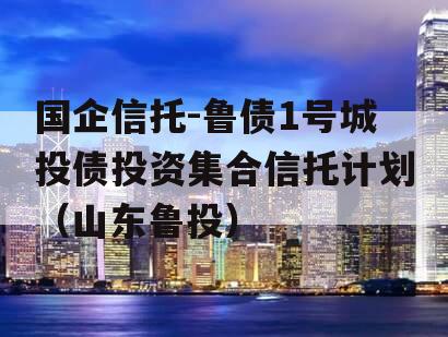 国企信托-鲁债1号城投债投资集合信托计划（山东鲁投）