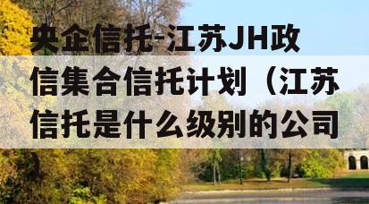央企信托-江苏JH政信集合信托计划（江苏信托是什么级别的公司）