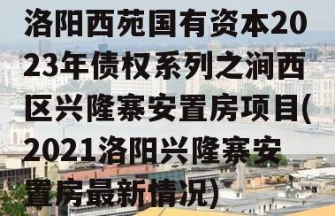 洛阳西苑国有资本2023年债权系列之涧西区兴隆寨安置房项目(2021洛阳兴隆寨安置房最新情况)