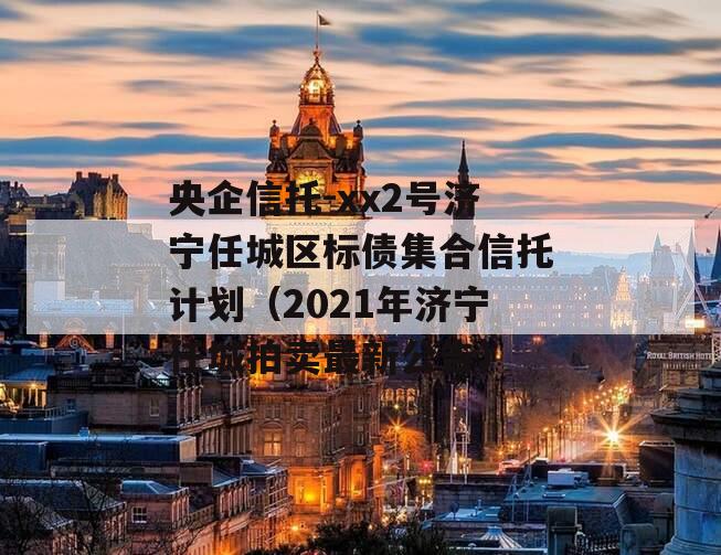 央企信托-xx2号济宁任城区标债集合信托计划（2021年济宁任城拍卖最新公告）