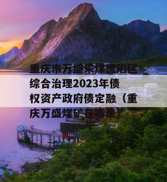 重庆市万盛采煤沉陷区综合治理2023年债权资产政府债定融（重庆万盛煤矿在哪里）