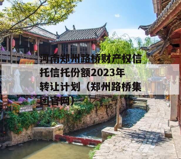 河南郑州路桥财产权信托信托份额2023年转让计划（郑州路桥集团官网）