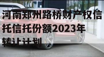 河南郑州路桥财产权信托信托份额2023年转让计划