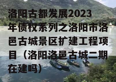 洛阳古都发展2023年债权系列之洛阳市洛邑古城景区扩建工程项目（洛阳洛邑古城二期在建吗）