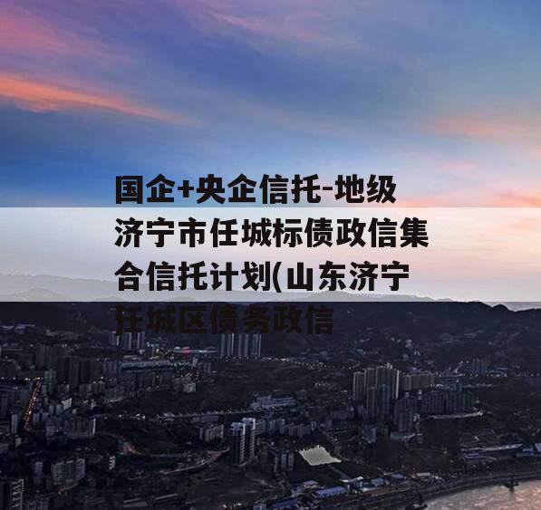 国企+央企信托-地级济宁市任城标债政信集合信托计划(山东济宁任城区债务政信
)