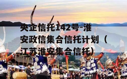 央企信托142号-淮安政信集合信托计划（江苏淮安集合信托）