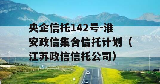 央企信托142号-淮安政信集合信托计划（江苏政信信托公司）