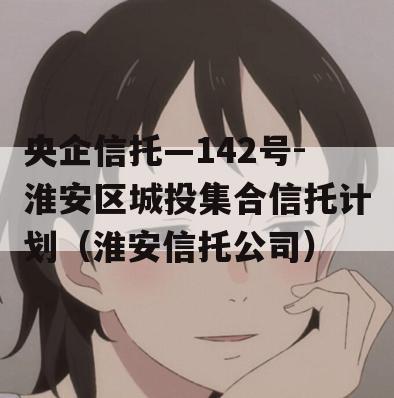 央企信托—142号-淮安区城投集合信托计划（淮安信托公司）
