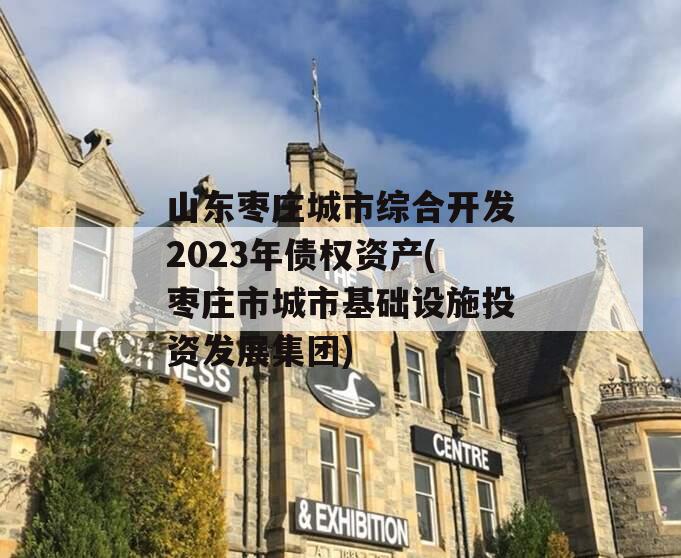 山东枣庄城市综合开发2023年债权资产(枣庄市城市基础设施投资发展集团)