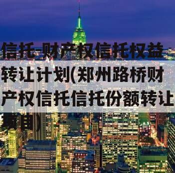 信托-财产权信托权益转让计划(郑州路桥财产权信托信托份额转让项目)