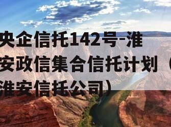 央企信托142号-淮安政信集合信托计划（淮安信托公司）