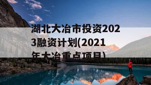 湖北大冶市投资2023融资计划(2021年大冶重点项目)