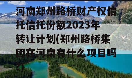 河南郑州路桥财产权信托信托份额2023年转让计划(郑州路桥集团在河南有什么项目吗?)