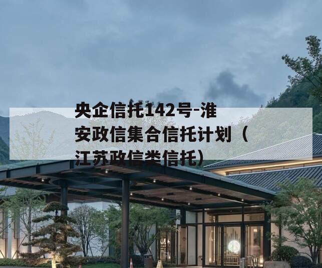 央企信托142号-淮安政信集合信托计划（江苏政信类信托）