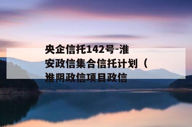 央企信托142号-淮安政信集合信托计划（淮阴政信项目政信
）