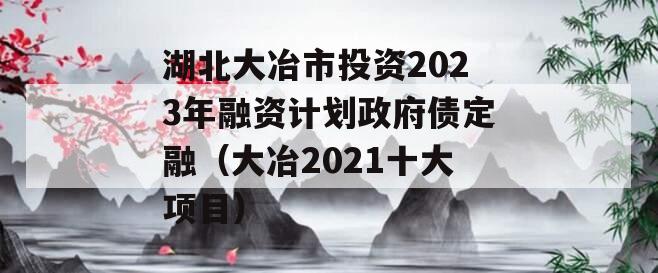 湖北大冶市投资2023年融资计划政府债定融（大冶2021十大项目）