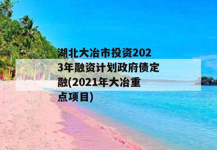 湖北大冶市投资2023年融资计划政府债定融(2021年大冶重点项目)