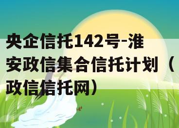 央企信托142号-淮安政信集合信托计划（政信信托网）
