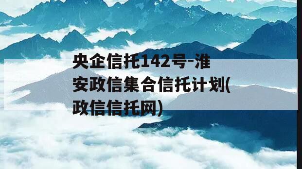 央企信托142号-淮安政信集合信托计划(政信信托网)
